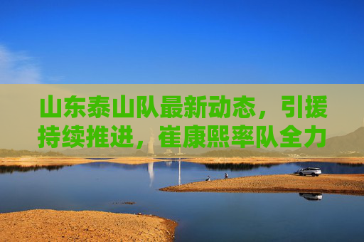 山东泰山队最新动态,引援持续推进,崔康熙率队全力备战新赛季,山东泰山队最新动态,引援持续推进 崔康熙率队全力备战新赛季 山东泰山队最新动态,引援持续推进,崔康熙率队全力备战新赛季,山东泰山队最新动态,引援持续推进 崔康熙率队全力备战新赛季