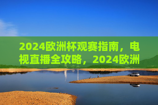 2024欧洲杯观赛指南，电视直播全攻略，2024欧洲杯观赛指南，电视直播全攻略