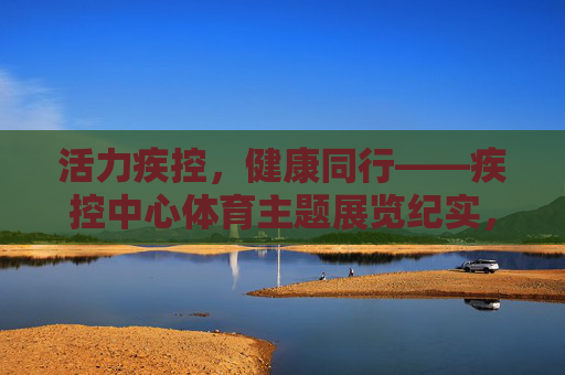 活力疾控，健康同行——疾控中心体育主题展览纪实，活力疾控，健康同行——疾控中心体育主题展览纪实