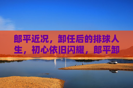 郎平近况，卸任后的排球人生，初心依旧闪耀，郎平卸任后，排球人生初心依旧闪耀