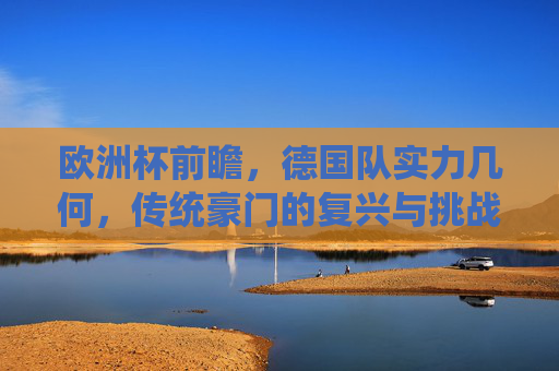 欧洲杯前瞻,德国队实力几何,传统豪门的复兴与挑战,欧洲杯前瞻,德国队实力几何与传统豪门复兴挑战 欧洲杯前瞻,德国队实力几何,传统豪门的复兴与挑战,欧洲杯前瞻,德国队实力几何与传统豪门复兴挑战