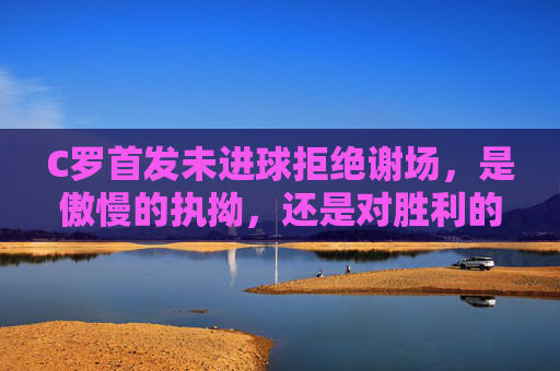 C罗首发未进球拒绝谢场,是傲慢的执拗,还是对胜利的极致偏执?C罗首发未进球拒谢场,傲慢执拗还是胜利偏执? C罗首发未进球拒绝谢场,是傲慢的执拗,还是对胜利的极致偏执?C罗首发未进球拒谢场,傲慢执拗还是胜利偏执?