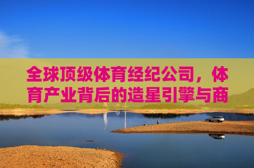 全球顶级体育经纪公司,体育产业背后的造星引擎与商业帝国,全球顶级体育经纪公司,体育产业的造星引擎与商业帝国 全球顶级体育经纪公司,体育产业背后的造星引擎与商业帝国,全球顶级体育经纪公司,体育产业的造星引擎与商业帝国