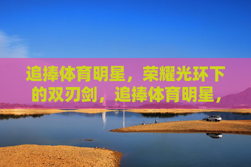 追捧体育明星，荣耀光环下的双刃剑，追捧体育明星，荣耀光环下的双刃剑
