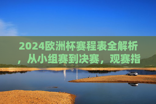 2024欧洲杯赛程表全解析,从小组赛到决赛,观赛指南一目了然 2024欧洲杯赛程表全解析,从小组赛到决赛,观赛指南一目了然