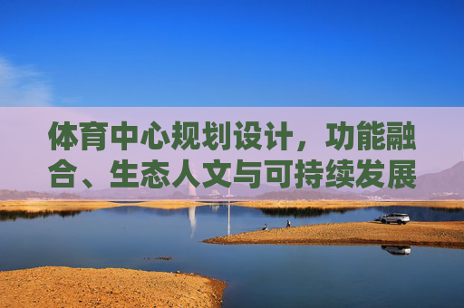 体育中心规划设计，功能融合、生态人文与可持续发展的协同之道
