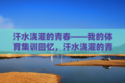 汗水浇灌的青春——我的体育集训回忆,汗水浇灌的青春——体育集训回忆 汗水浇灌的青春——我的体育集训回忆,汗水浇灌的青春——体育集训回忆