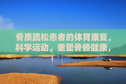 骨质疏松患者的体育康复,科学运动,重塑骨骼健康,骨质疏松患者的体育康复,科学运动重塑骨骼健康 骨质疏松患者的体育康复,科学运动,重塑骨骼健康,骨质疏松患者的体育康复,科学运动重塑骨骼健康