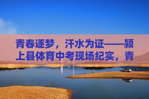 青春逐梦，汗水为证——颍上县体育中考现场纪实，青春逐梦，汗水为证——颍上县体育中考现场纪实