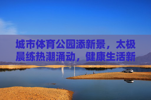 城市体育公园添新景，太极晨练热潮涌动，健康生活新风尚，太极晨练热潮涌 城市体育公园健康新风