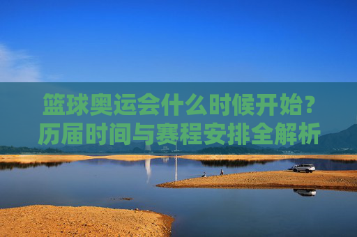篮球奥运会什么时候开始?历届时间与赛程安排全解析,历届篮球奥运会时间与赛程安排全解析 篮球奥运会什么时候开始?历届时间与赛程安排全解析,历届篮球奥运会时间与赛程安排全解析