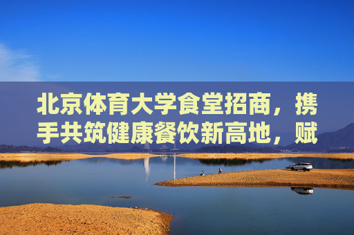 北京体育大学食堂招商，携手共筑健康餐饮新高地，赋能校园活力新篇章，北京体育大学食堂招商，共筑健康餐饮新高地，赋能校园活力新篇章