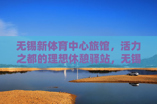 无锡新体育中心旅馆,活力之都的理想休憩驿站,无锡新体育中心旅馆,活力之都的理想休憩驿站 无锡新体育中心旅馆,活力之都的理想休憩驿站,无锡新体育中心旅馆,活力之都的理想休憩驿站