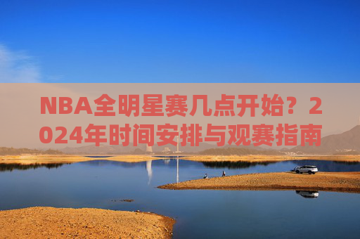 NBA全明星赛几点开始?2024年时间安排与观赛指南,2024年NBA全明星赛时间安排与观赛指南 NBA全明星赛几点开始?2024年时间安排与观赛指南,2024年NBA全明星赛时间安排与观赛指南