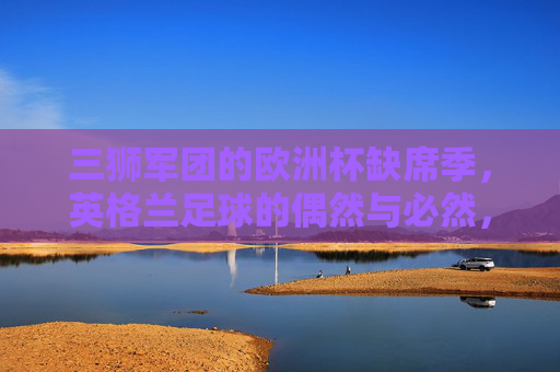 三狮军团的欧洲杯缺席季,英格兰足球的偶然与必然,三狮缺席欧洲杯,英格兰足球的偶然与必然 三狮军团的欧洲杯缺席季,英格兰足球的偶然与必然,三狮缺席欧洲杯,英格兰足球的偶然与必然