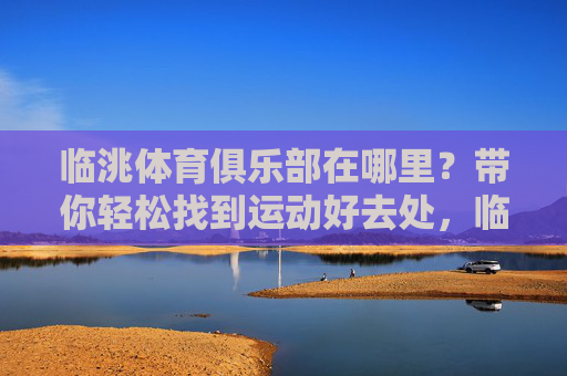 临洮体育俱乐部在哪里?带你轻松找到运动好去处,临洮体育俱乐部位置,轻松找到运动好去处 临洮体育俱乐部在哪里?带你轻松找到运动好去处,临洮体育俱乐部位置,轻松找到运动好去处
