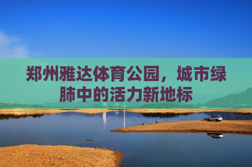 郑州雅达体育公园,城市绿肺中的活力新地标 郑州雅达体育公园,城市绿肺中的活力新地标
