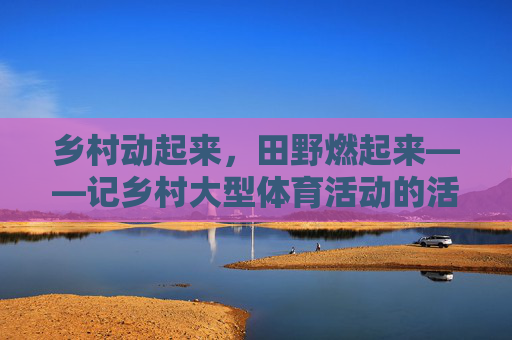 乡村动起来,田野燃起来——记乡村大型体育活动的活力与温度 乡村动起来,田野燃起来——记乡村大型体育活动的活力与温度