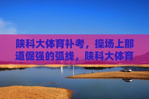 陕科大体育补考，操场上那道倔强的弧线，陕科大体育补考，操场上那道倔强弧线