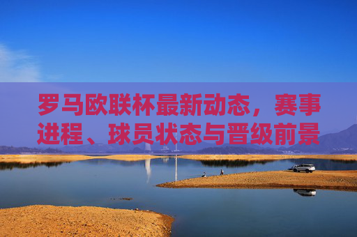 罗马欧联杯最新动态，赛事进程、球员状态与晋级前景展望，罗马欧联杯最新动态，赛事进程、球员状态与晋级前景展望