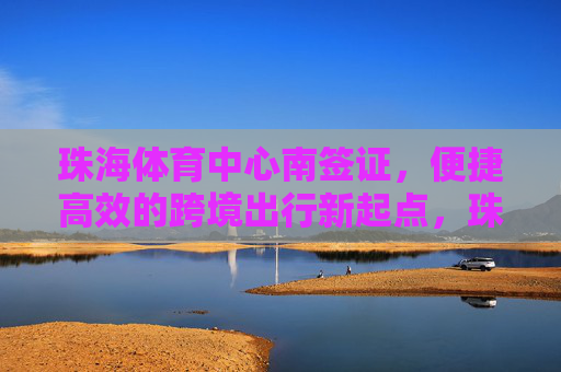 珠海体育中心南签证，便捷高效的跨境出行新起点，珠海体育中心南签证，便捷高效的跨境出行新起点
