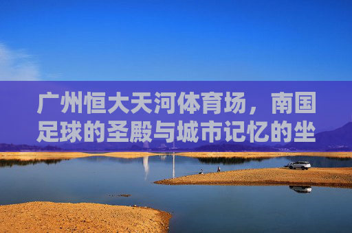 广州恒大天河体育场,南国足球的圣殿与城市记忆的坐标,广州恒大天河体育场,南国足球圣殿与城市记忆坐标 广州恒大天河体育场,南国足球的圣殿与城市记忆的坐标,广州恒大天河体育场,南国足球圣殿与城市记忆坐标