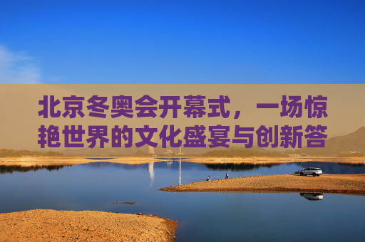 北京冬奥会开幕式,一场惊艳世界的文化盛宴与创新答卷,北京冬奥会开幕式,惊艳世界的文化盛宴与创新答卷 北京冬奥会开幕式,一场惊艳世界的文化盛宴与创新答卷,北京冬奥会开幕式,惊艳世界的文化盛宴与创新答卷