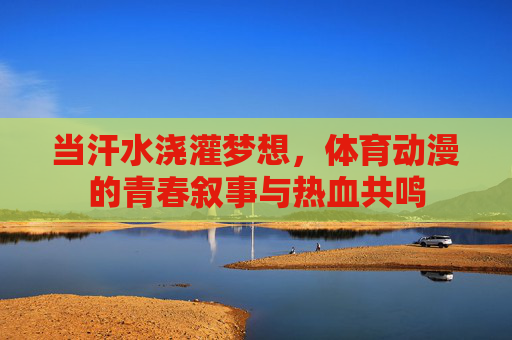 当汗水浇灌梦想,体育动漫的青春叙事与热血共鸣 当汗水浇灌梦想,体育动漫的青春叙事与热血共鸣