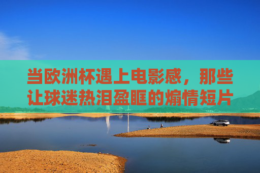 当欧洲杯遇上电影感,那些让球迷热泪盈眶的煽情短片,藏着哪些经典电影的影子?欧洲杯遇上电影感,煽情短片里的经典光影 当欧洲杯遇上电影感,那些让球迷热泪盈眶的煽情短片,藏着哪些经典电影的影子?欧洲杯遇上电影感,煽情短片里的经典光影