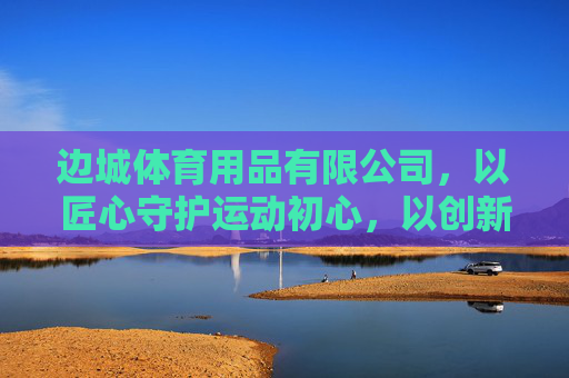 边城体育用品有限公司，以匠心守护运动初心，以创新点亮健康未来，匠心守初心 创新向未来——边城体育用品有限公司