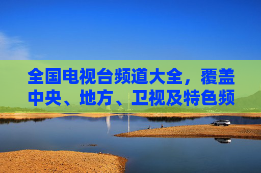 全国电视台频道大全，覆盖中央、地方、卫视及特色频道，尽览中国电视媒体版图，全国电视台频道大全，尽览中央地方卫视特色频道