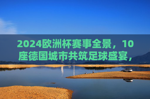 2024欧洲杯赛事全景,10座德国城市共筑足球盛宴,2024欧洲杯,10座德国城市共筑足球盛宴 2024欧洲杯赛事全景,10座德国城市共筑足球盛宴,2024欧洲杯,10座德国城市共筑足球盛宴