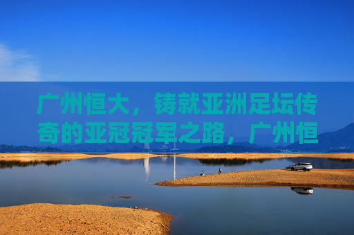 广州恒大,铸就亚洲足坛传奇的亚冠冠军之路,广州恒大,铸就亚洲足坛传奇的亚冠冠军之路 广州恒大,铸就亚洲足坛传奇的亚冠冠军之路,广州恒大,铸就亚洲足坛传奇的亚冠冠军之路