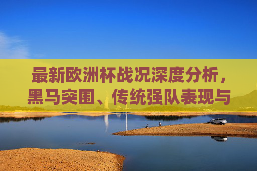 最新欧洲杯战况深度分析,黑马突围、传统强队表现与晋级形势前瞻,欧洲杯战况深度解析,黑马突围、传统强队表现与晋级形势展望 最新欧洲杯战况深度分析,黑马突围、传统强队表现与晋级形势前瞻,欧洲杯战况深度解析,黑马突围、传统强队表现与晋级形势展望