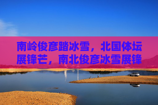 南岭俊彦踏冰雪,北国体坛展锋芒,南北俊彦冰雪展锋芒 南岭俊彦踏冰雪,北国体坛展锋芒,南北俊彦冰雪展锋芒