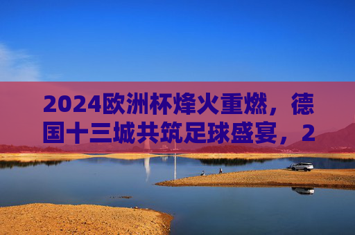 2024欧洲杯烽火重燃,德国十三城共筑足球盛宴,2024欧洲杯烽火重燃,德国十三城共筑足球盛宴 2024欧洲杯烽火重燃,德国十三城共筑足球盛宴,2024欧洲杯烽火重燃,德国十三城共筑足球盛宴