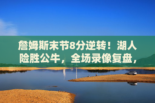 詹姆斯末节8分逆转!湖人险胜公牛,全场录像复盘,球星对飙与关键攻防,詹姆斯末节8分逆转!湖人险胜公牛,球星对飙与关键攻防复盘 詹姆斯末节8分逆转!湖人险胜公牛,全场录像复盘,球星对飙与关键攻防,詹姆斯末节8分逆转!湖人险胜公牛,球星对飙与关键攻防复盘
