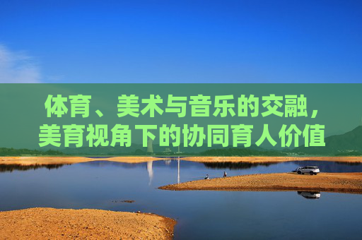 体育、美术与音乐的交融,美育视角下的协同育人价值研究,体育、美术与音乐融合的美育协同育人价值研究 体育、美术与音乐的交融,美育视角下的协同育人价值研究,体育、美术与音乐融合的美育协同育人价值研究