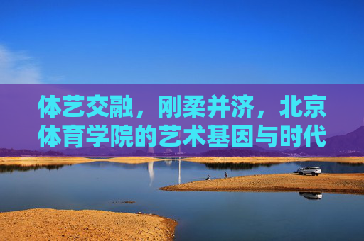 体艺交融,刚柔并济,北京体育学院的艺术基因与时代回响,体艺交融 刚柔并济,北京体育学院的艺术基因与时代回响 体艺交融,刚柔并济,北京体育学院的艺术基因与时代回响,体艺交融 刚柔并济,北京体育学院的艺术基因与时代回响
