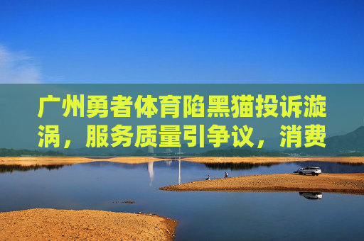 广州勇者体育陷黑猫投诉漩涡,服务质量引争议,消费者权益如何保障?广州勇者体育陷黑猫投诉漩涡,服务质量与消费者权益引争议 广州勇者体育陷黑猫投诉漩涡,服务质量引争议,消费者权益如何保障?广州勇者体育陷黑猫投诉漩涡,服务质量与消费者权益引争议