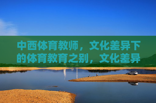 中西体育教师,文化差异下的体育教育之别,文化差异下中西体育教师与体育教育之别 中西体育教师,文化差异下的体育教育之别,文化差异下中西体育教师与体育教育之别