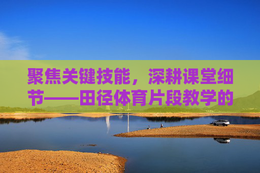 聚焦关键技能,深耕课堂细节——田径体育片段教学的实践与探索,聚焦关键技能 细耕课堂细节——田径体育片段教学的实践探索 聚焦关键技能,深耕课堂细节——田径体育片段教学的实践与探索,聚焦关键技能 细耕课堂细节——田径体育片段教学的实践探索