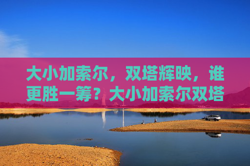 大小加索尔,双塔辉映,谁更胜一筹?大小加索尔双塔辉映,谁更胜一筹? 大小加索尔,双塔辉映,谁更胜一筹?大小加索尔双塔辉映,谁更胜一筹?