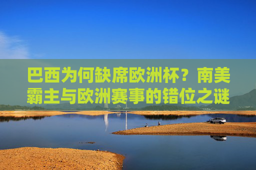 巴西为何缺席欧洲杯？南美霸主与欧洲赛事的错位之谜，巴西缺席欧洲杯，南美霸主与欧洲赛事的错位之谜