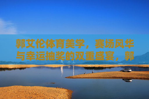 郭艾伦体育美学,赛场风华与幸运抽奖的双重盛宴,郭艾伦体育美学,赛场风华与幸运抽奖的双重盛宴 郭艾伦体育美学,赛场风华与幸运抽奖的双重盛宴,郭艾伦体育美学,赛场风华与幸运抽奖的双重盛宴