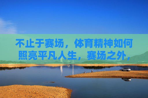 不止于赛场,体育精神如何照亮平凡人生,赛场之外,体育精神照亮平凡人生 不止于赛场,体育精神如何照亮平凡人生,赛场之外,体育精神照亮平凡人生