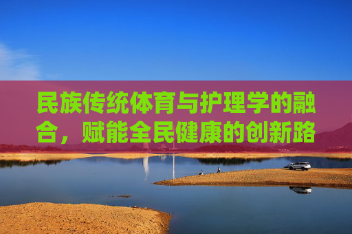民族传统体育与护理学的融合，赋能全民健康的创新路径，民族传统体育与护理学融合，赋能全民健康的创新路径