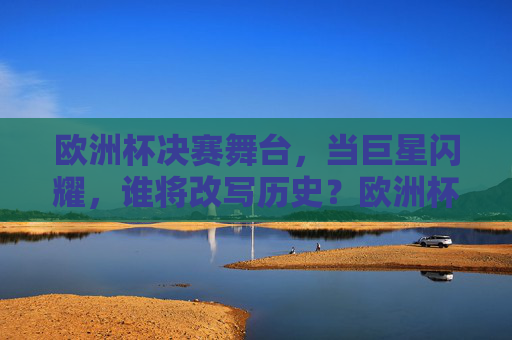 欧洲杯决赛舞台,当巨星闪耀,谁将改写历史?欧洲杯决赛,巨星闪耀,谁将改写历史? 欧洲杯决赛舞台,当巨星闪耀,谁将改写历史?欧洲杯决赛,巨星闪耀,谁将改写历史?