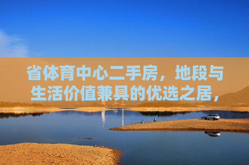 省体育中心二手房，地段与生活价值兼具的优选之居，省体育中心二手房，地段与生活价值兼具优选居