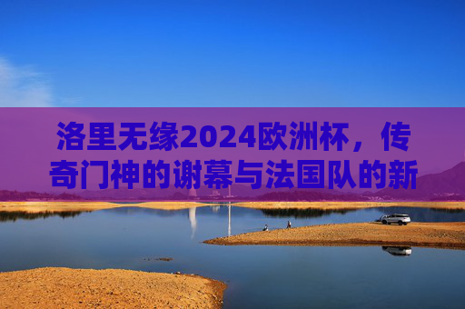 洛里无缘2024欧洲杯，传奇门神的谢幕与法国队的新生，洛里无缘欧洲杯，传奇门神谢幕，法国队新生